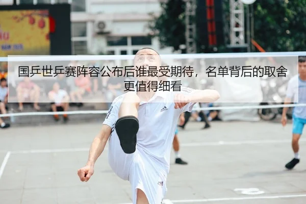 国乒世乒赛阵容公布后谁最受期待，名单背后的取舍更值得细看